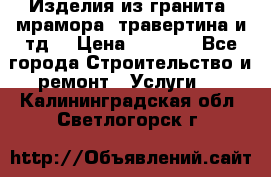 Изделия из гранита, мрамора, травертина и тд. › Цена ­ 1 000 - Все города Строительство и ремонт » Услуги   . Калининградская обл.,Светлогорск г.